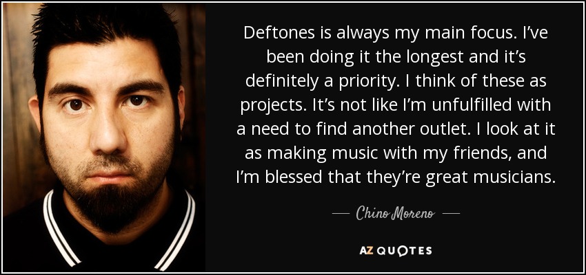 Deftones is always my main focus. I’ve been doing it the longest and it’s definitely a priority. I think of these as projects. It’s not like I’m unfulfilled with a need to find another outlet. I look at it as making music with my friends, and I’m blessed that they’re great musicians. - Chino Moreno