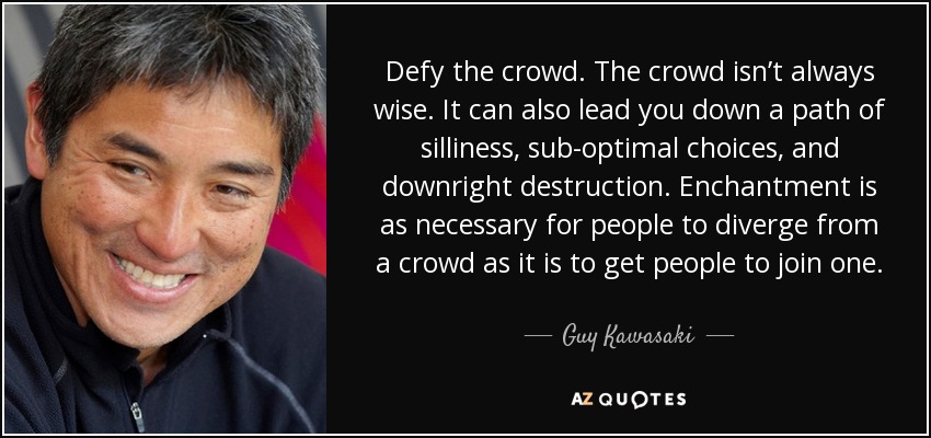 Defy the crowd. The crowd isn’t always wise. It can also lead you down a path of silliness, sub-optimal choices, and downright destruction. Enchantment is as necessary for people to diverge from a crowd as it is to get people to join one. - Guy Kawasaki