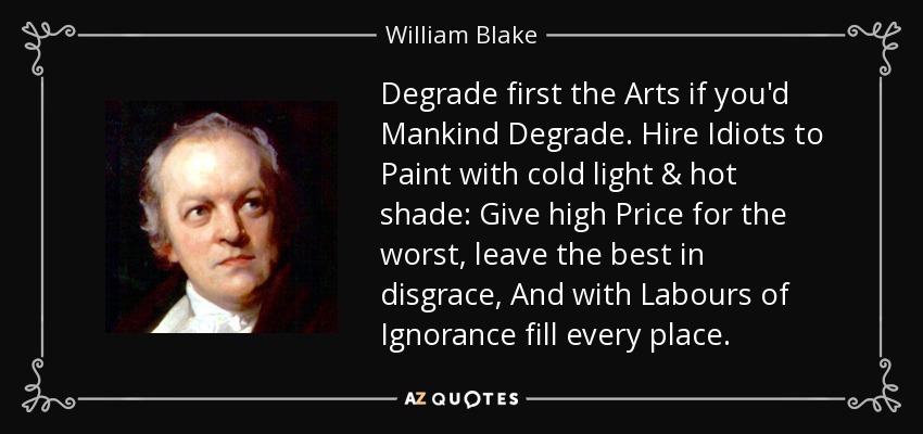 Degrade first the Arts if you'd Mankind Degrade. Hire Idiots to Paint with cold light & hot shade: Give high Price for the worst, leave the best in disgrace, And with Labours of Ignorance fill every place. - William Blake
