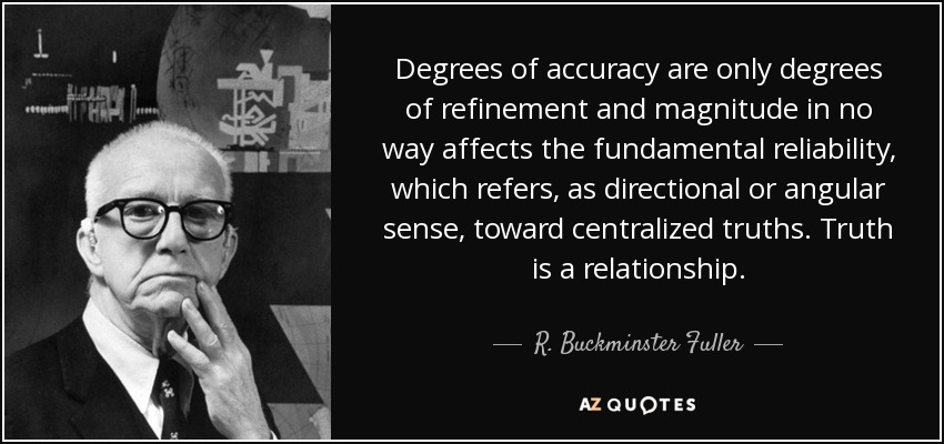 Degrees of accuracy are only degrees of refinement and magnitude in no way affects the fundamental reliability, which refers, as directional or angular sense, toward centralized truths. Truth is a relationship. - R. Buckminster Fuller