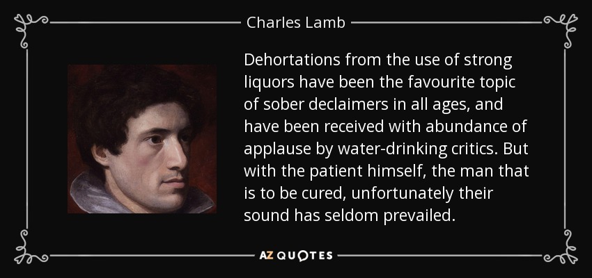 Dehortations from the use of strong liquors have been the favourite topic of sober declaimers in all ages, and have been received with abundance of applause by water-drinking critics. But with the patient himself, the man that is to be cured, unfortunately their sound has seldom prevailed. - Charles Lamb