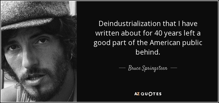 Deindustrialization that I have written about for 40 years left a good part of the American public behind. - Bruce Springsteen