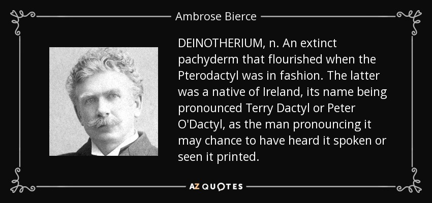 DEINOTHERIUM, n. An extinct pachyderm that flourished when the Pterodactyl was in fashion. The latter was a native of Ireland, its name being pronounced Terry Dactyl or Peter O'Dactyl, as the man pronouncing it may chance to have heard it spoken or seen it printed. - Ambrose Bierce