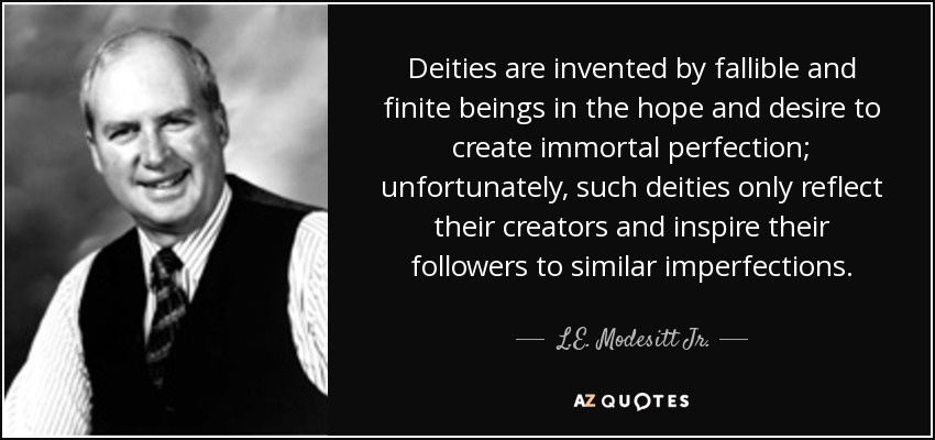 Deities are invented by fallible and finite beings in the hope and desire to create immortal perfection; unfortunately, such deities only reflect their creators and inspire their followers to similar imperfections. - L.E. Modesitt Jr.