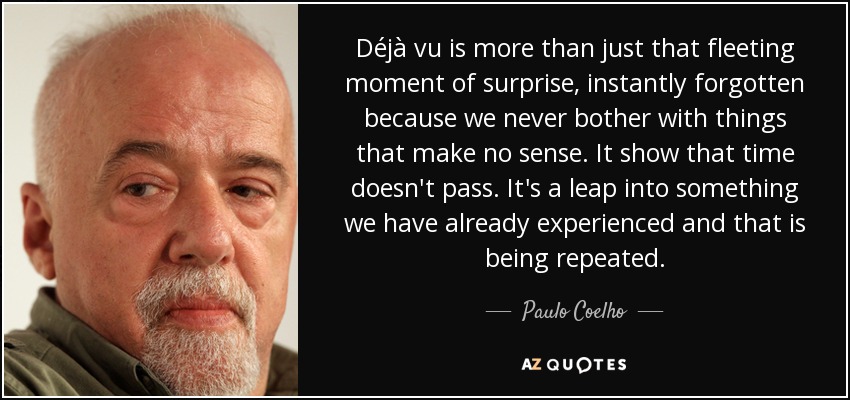 Déjà vu is more than just that fleeting moment of surprise, instantly forgotten because we never bother with things that make no sense. It show that time doesn't pass. It's a leap into something we have already experienced and that is being repeated. - Paulo Coelho