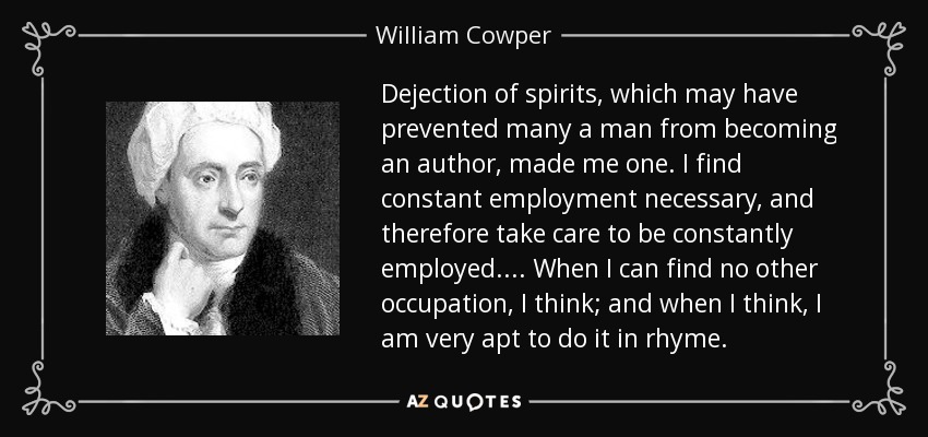 Dejection of spirits, which may have prevented many a man from becoming an author, made me one. I find constant employment necessary, and therefore take care to be constantly employed. . . . When I can find no other occupation, I think; and when I think, I am very apt to do it in rhyme. - William Cowper