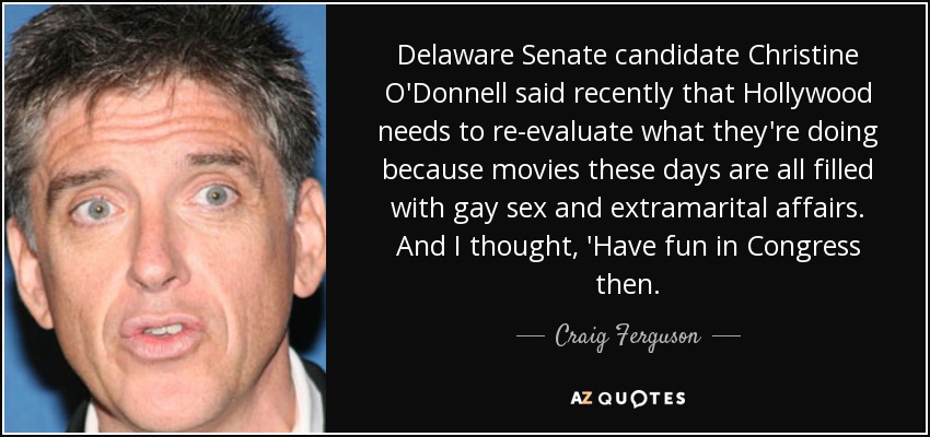 Delaware Senate candidate Christine O'Donnell said recently that Hollywood needs to re-evaluate what they're doing because movies these days are all filled with gay sex and extramarital affairs. And I thought, 'Have fun in Congress then. - Craig Ferguson