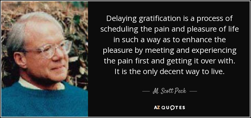 Delaying gratification is a process of scheduling the pain and pleasure of life in such a way as to enhance the pleasure by meeting and experiencing the pain first and getting it over with. It is the only decent way to live. - M. Scott Peck