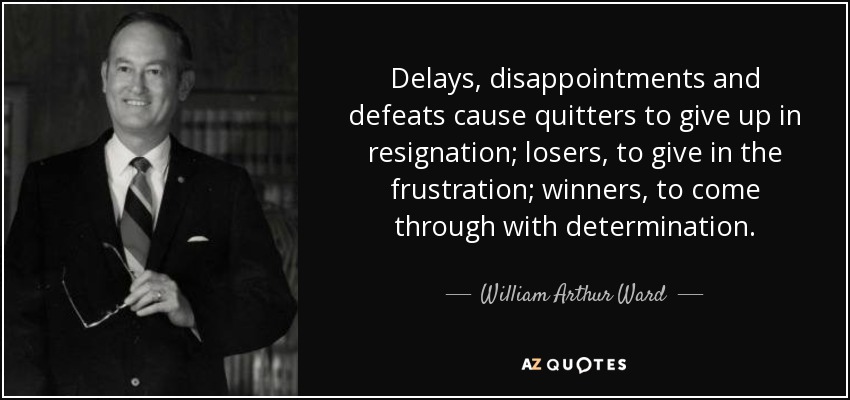 Delays, disappointments and defeats cause quitters to give up in resignation; losers, to give in the frustration; winners, to come through with determination. - William Arthur Ward