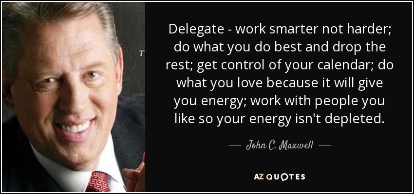 Delegate - work smarter not harder; do what you do best and drop the rest; get control of your calendar; do what you love because it will give you energy; work with people you like so your energy isn't depleted. - John C. Maxwell