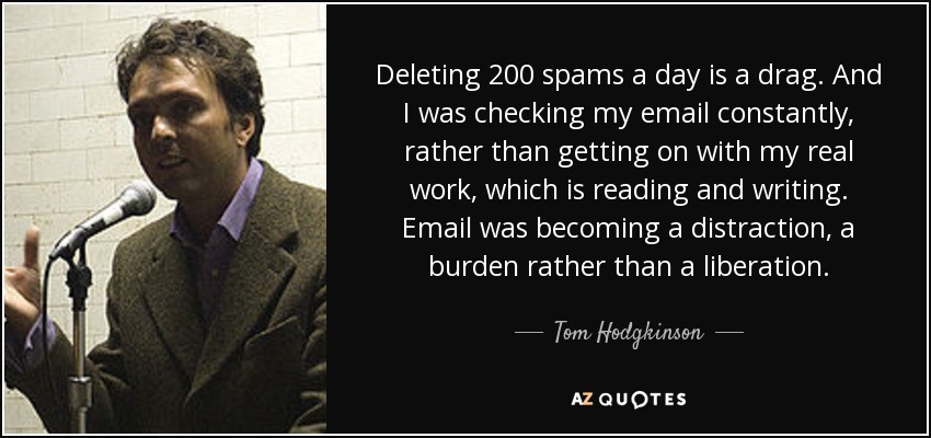 Deleting 200 spams a day is a drag. And I was checking my email constantly, rather than getting on with my real work, which is reading and writing. Email was becoming a distraction, a burden rather than a liberation. - Tom Hodgkinson