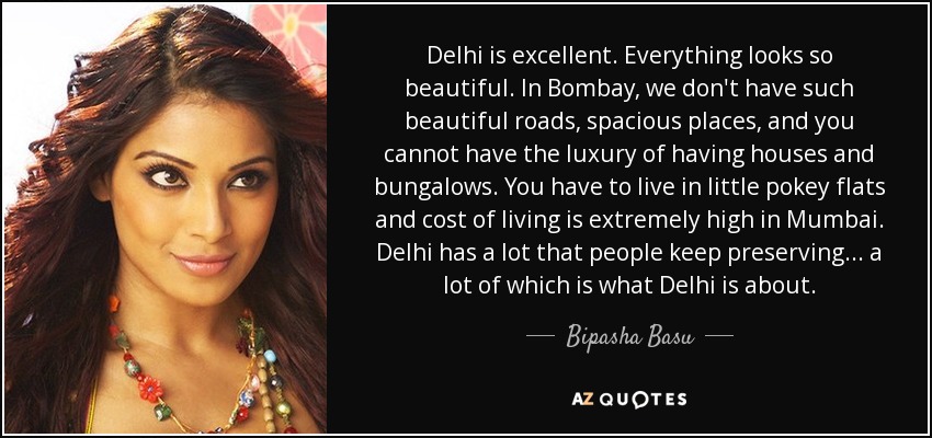 Delhi is excellent. Everything looks so beautiful. In Bombay, we don't have such beautiful roads, spacious places, and you cannot have the luxury of having houses and bungalows. You have to live in little pokey flats and cost of living is extremely high in Mumbai. Delhi has a lot that people keep preserving... a lot of which is what Delhi is about. - Bipasha Basu