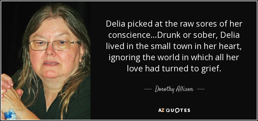 Delia picked at the raw sores of her conscience...Drunk or sober, Delia lived in the small town in her heart, ignoring the world in which all her love had turned to grief. - Dorothy Allison