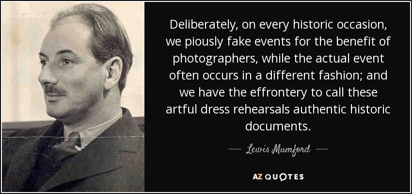 Deliberately, on every historic occasion, we piously fake events for the benefit of photographers, while the actual event often occurs in a different fashion; and we have the effrontery to call these artful dress rehearsals authentic historic documents. - Lewis Mumford