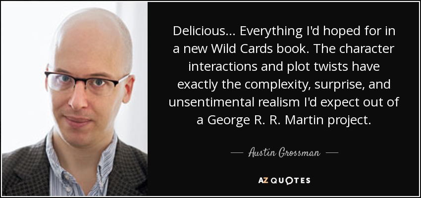 Delicious... Everything I'd hoped for in a new Wild Cards book. The character interactions and plot twists have exactly the complexity, surprise, and unsentimental realism I'd expect out of a George R. R. Martin project. - Austin Grossman