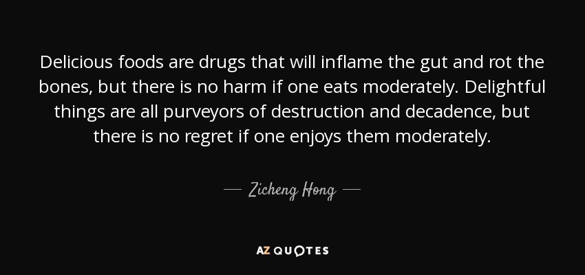 Delicious foods are drugs that will inflame the gut and rot the bones, but there is no harm if one eats moderately. Delightful things are all purveyors of destruction and decadence, but there is no regret if one enjoys them moderately. - Zicheng Hong