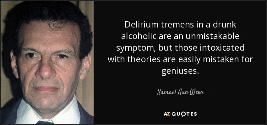 Delirium tremens in a drunk alcoholic are an unmistakable symptom, but those intoxicated with theories are easily mistaken for geniuses. - Samael Aun Weor