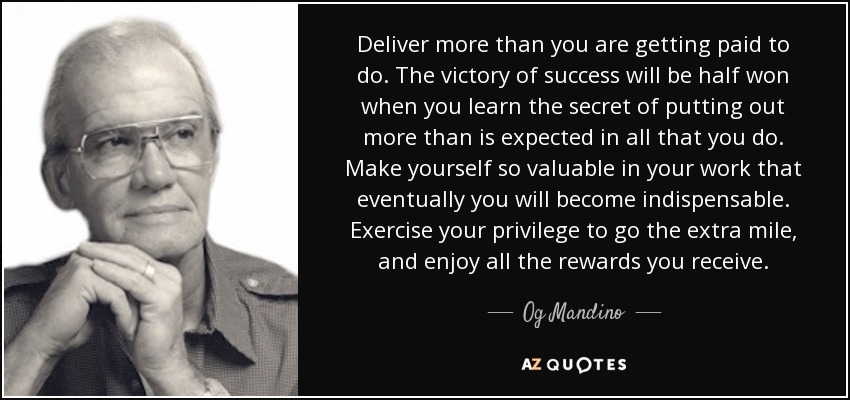 Deliver more than you are getting paid to do. The victory of success will be half won when you learn the secret of putting out more than is expected in all that you do. Make yourself so valuable in your work that eventually you will become indispensable. Exercise your privilege to go the extra mile, and enjoy all the rewards you receive. - Og Mandino