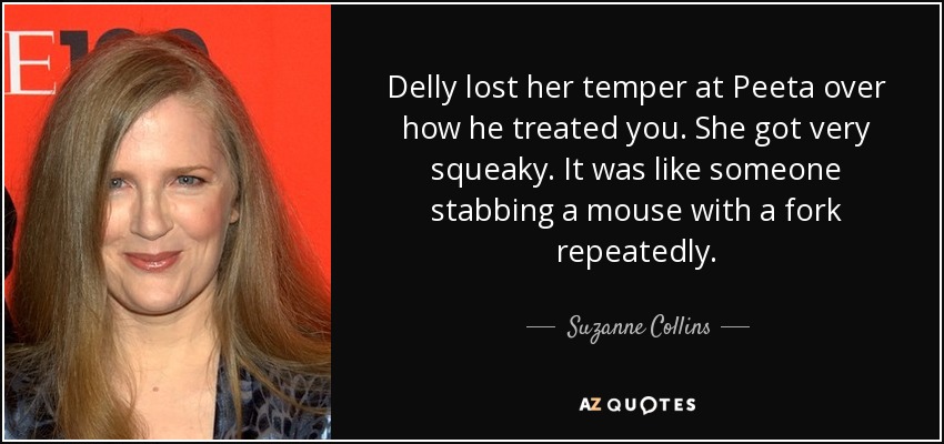 Delly lost her temper at Peeta over how he treated you. She got very squeaky. It was like someone stabbing a mouse with a fork repeatedly. - Suzanne Collins