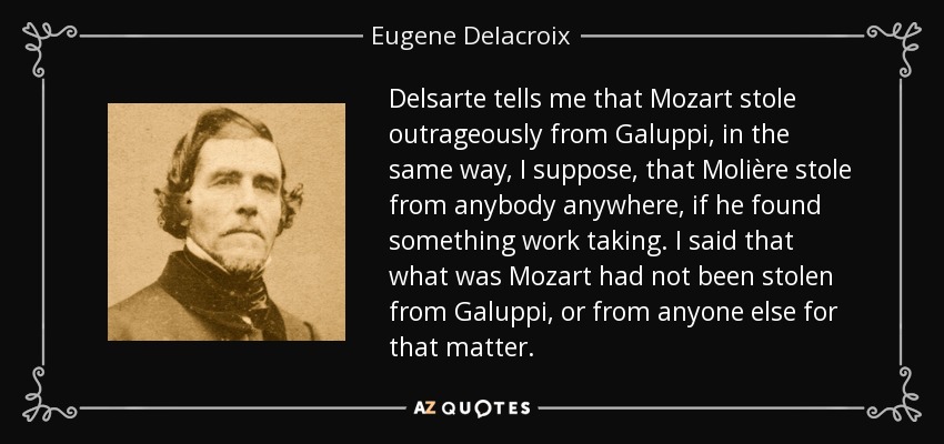 Delsarte tells me that Mozart stole outrageously from Galuppi, in the same way, I suppose, that Molière stole from anybody anywhere, if he found something work taking. I said that what was Mozart had not been stolen from Galuppi, or from anyone else for that matter. - Eugene Delacroix