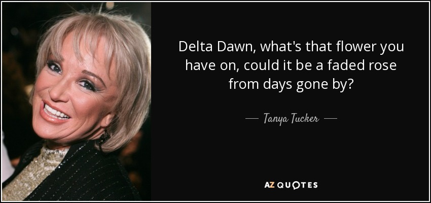 Delta Dawn, what's that flower you have on, could it be a faded rose from days gone by? - Tanya Tucker