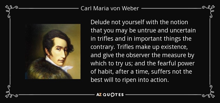 Delude not yourself with the notion that you may be untrue and uncertain in trifles and in important things the contrary. Trifles make up existence, and give the observer the measure by which to try us; and the fearful power of habit, after a time, suffers not the best will to ripen into action. - Carl Maria von Weber