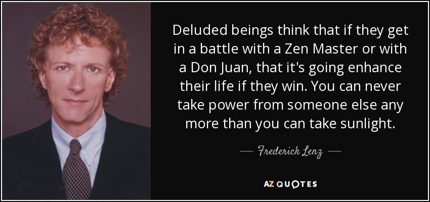 Deluded beings think that if they get in a battle with a Zen Master or with a Don Juan, that it's going enhance their life if they win. You can never take power from someone else any more than you can take sunlight. - Frederick Lenz