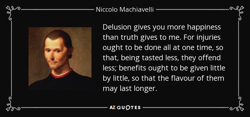 Delusion gives you more happiness than truth gives to me. For injuries ought to be done all at one time, so that, being tasted less, they offend less; benefits ought to be given little by little, so that the flavour of them may last longer. - Niccolo Machiavelli