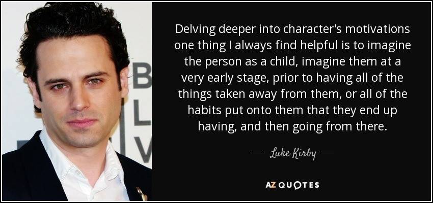 Delving deeper into character's motivations one thing I always find helpful is to imagine the person as a child, imagine them at a very early stage, prior to having all of the things taken away from them, or all of the habits put onto them that they end up having, and then going from there. - Luke Kirby