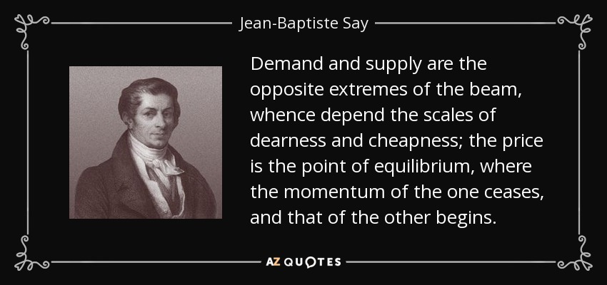 Demand and supply are the opposite extremes of the beam, whence depend the scales of dearness and cheapness; the price is the point of equilibrium, where the momentum of the one ceases, and that of the other begins. - Jean-Baptiste Say