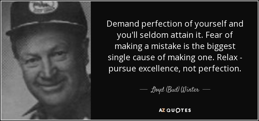 Demand perfection of yourself and you'll seldom attain it. Fear of making a mistake is the biggest single cause of making one. Relax - pursue excellence, not perfection. - Lloyd (Bud) Winter