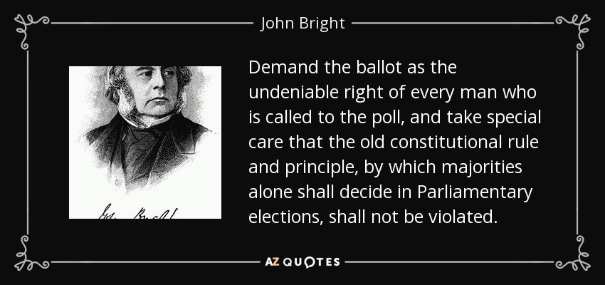 Demand the ballot as the undeniable right of every man who is called to the poll, and take special care that the old constitutional rule and principle, by which majorities alone shall decide in Parliamentary elections, shall not be violated. - John Bright