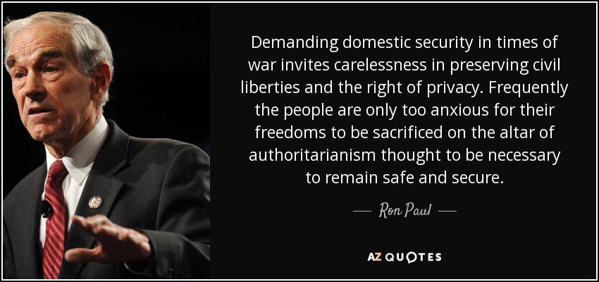 Demanding domestic security in times of war invites carelessness in preserving civil liberties and the right of privacy. Frequently the people are only too anxious for their freedoms to be sacrificed on the altar of authoritarianism thought to be necessary to remain safe and secure. - Ron Paul