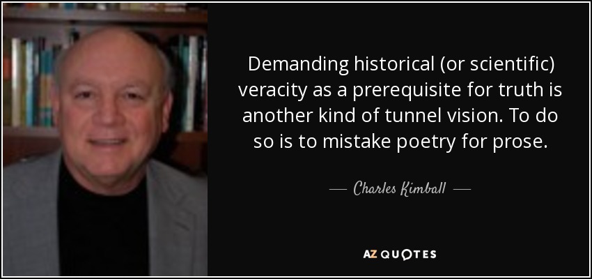 Demanding historical (or scientific) veracity as a prerequisite for truth is another kind of tunnel vision. To do so is to mistake poetry for prose. - Charles Kimball