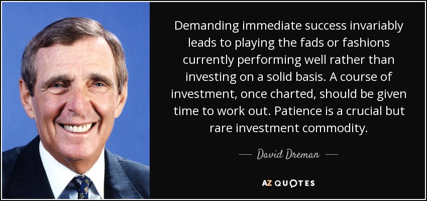 Demanding immediate success invariably leads to playing the fads or fashions currently performing well rather than investing on a solid basis. A course of investment, once charted, should be given time to work out. Patience is a crucial but rare investment commodity. - David Dreman