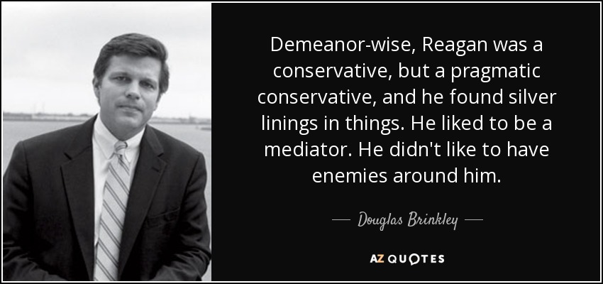 Demeanor-wise, Reagan was a conservative, but a pragmatic conservative, and he found silver linings in things. He liked to be a mediator. He didn't like to have enemies around him. - Douglas Brinkley