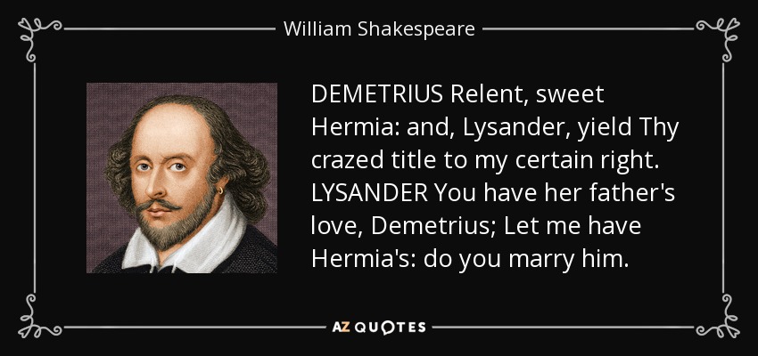 DEMETRIUS Relent, sweet Hermia: and, Lysander, yield Thy crazed title to my certain right. LYSANDER You have her father's love, Demetrius; Let me have Hermia's: do you marry him. - William Shakespeare
