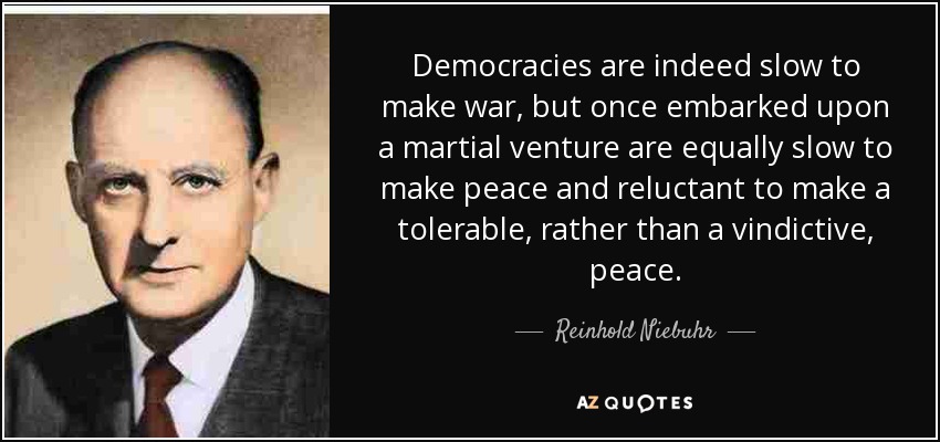 Democracies are indeed slow to make war, but once embarked upon a martial venture are equally slow to make peace and reluctant to make a tolerable, rather than a vindictive, peace. - Reinhold Niebuhr