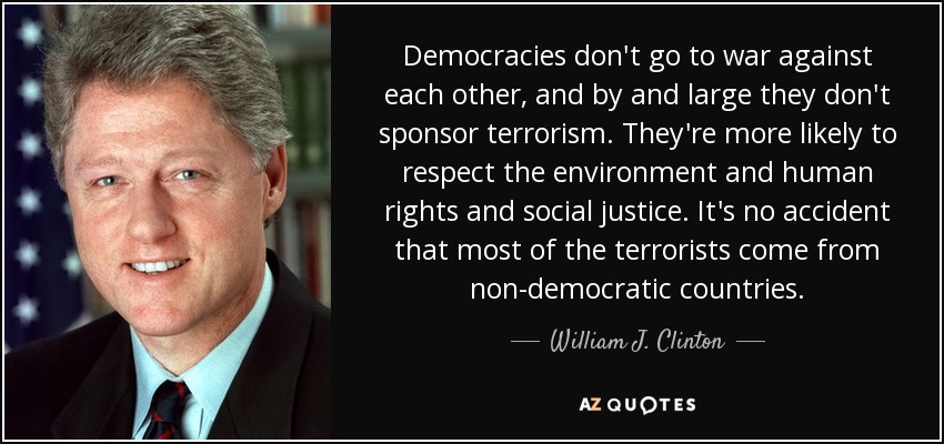 Democracies don't go to war against each other, and by and large they don't sponsor terrorism. They're more likely to respect the environment and human rights and social justice. It's no accident that most of the terrorists come from non-democratic countries. - William J. Clinton