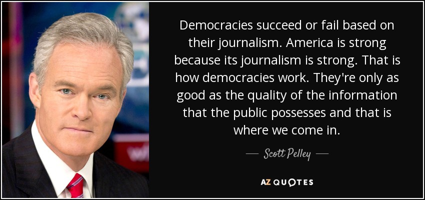 Democracies succeed or fail based on their journalism. America is strong because its journalism is strong. That is how democracies work. They're only as good as the quality of the information that the public possesses and that is where we come in. - Scott Pelley