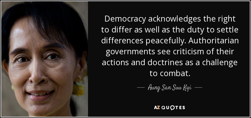 Democracy acknowledges the right to differ as well as the duty to settle differences peacefully. Authoritarian governments see criticism of their actions and doctrines as a challenge to combat. - Aung San Suu Kyi
