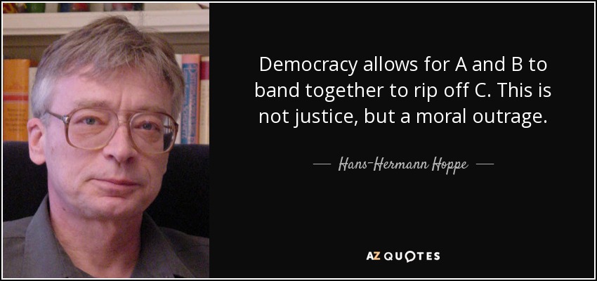 Democracy allows for A and B to band together to rip off C. This is not justice, but a moral outrage. - Hans-Hermann Hoppe