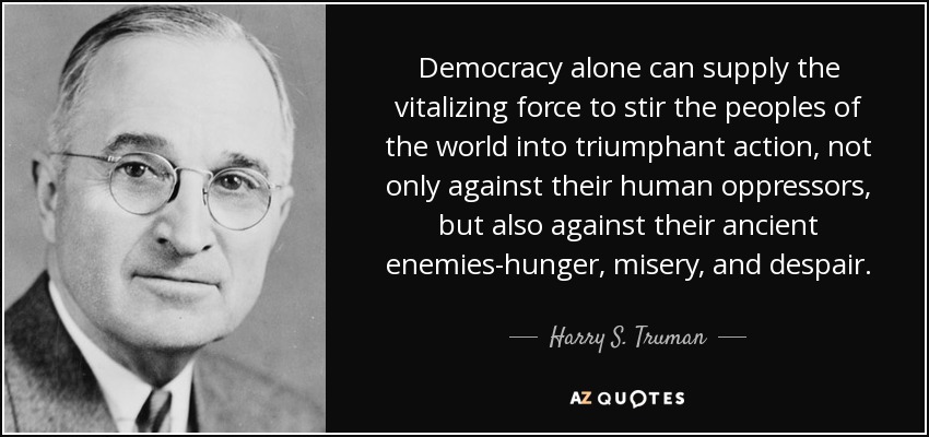 Democracy alone can supply the vitalizing force to stir the peoples of the world into triumphant action, not only against their human oppressors, but also against their ancient enemies-hunger, misery, and despair. - Harry S. Truman