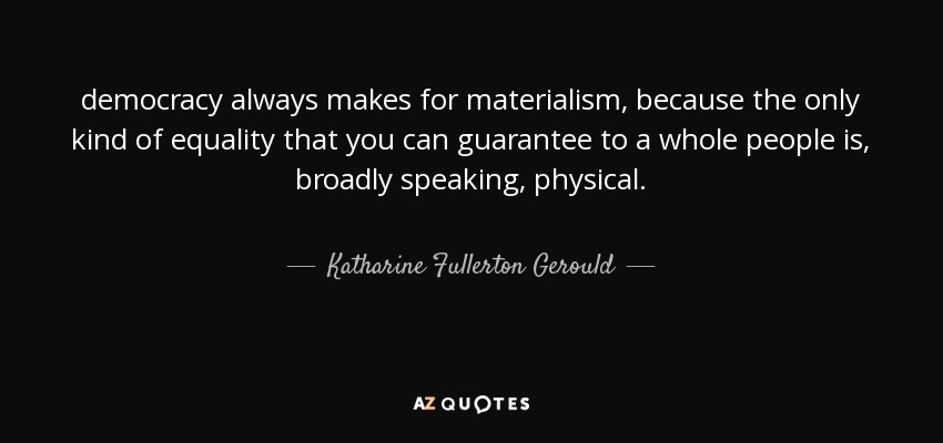 democracy always makes for materialism, because the only kind of equality that you can guarantee to a whole people is, broadly speaking, physical. - Katharine Fullerton Gerould