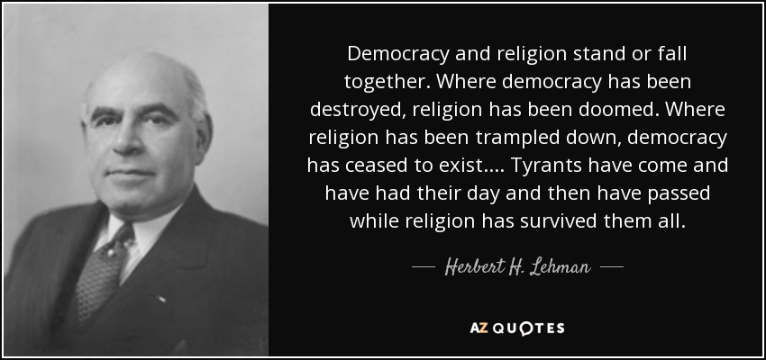 Democracy and religion stand or fall together. Where democracy has been destroyed, religion has been doomed. Where religion has been trampled down, democracy has ceased to exist.... Tyrants have come and have had their day and then have passed while religion has survived them all. - Herbert H. Lehman