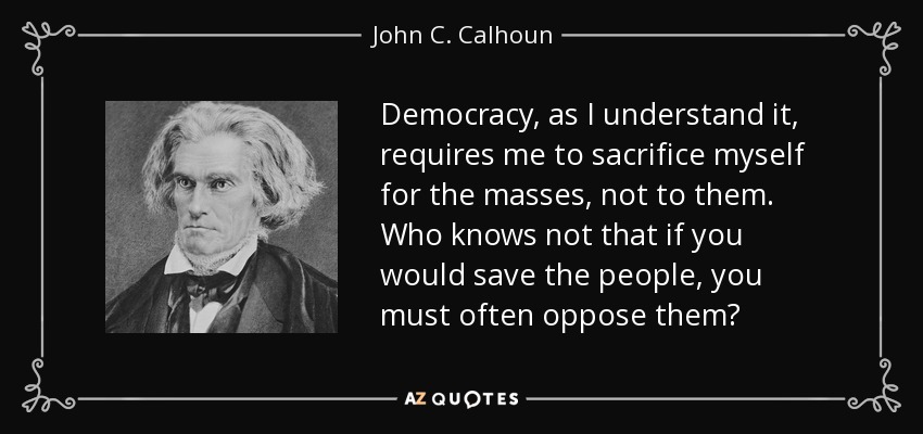 Democracy, as I understand it, requires me to sacrifice myself for the masses, not to them. Who knows not that if you would save the people, you must often oppose them? - John C. Calhoun