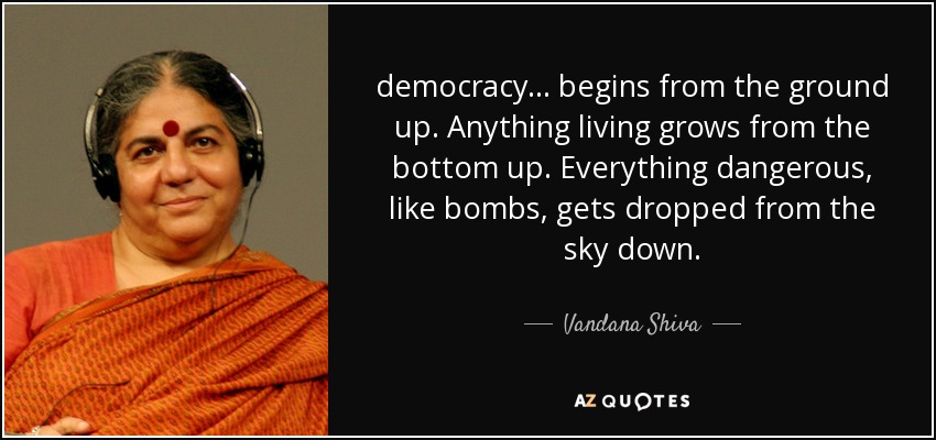 democracy ... begins from the ground up. Anything living grows from the bottom up. Everything dangerous, like bombs, gets dropped from the sky down. - Vandana Shiva