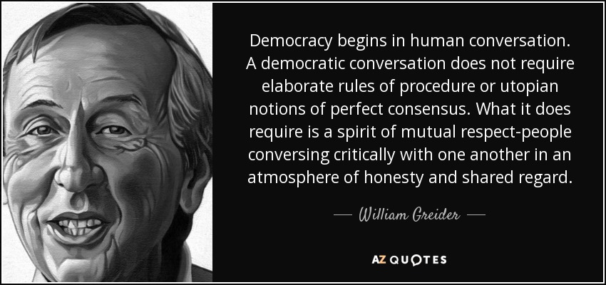 Democracy begins in human conversation. A democratic conversation does not require elaborate rules of procedure or utopian notions of perfect consensus. What it does require is a spirit of mutual respect-people conversing critically with one another in an atmosphere of honesty and shared regard. - William Greider