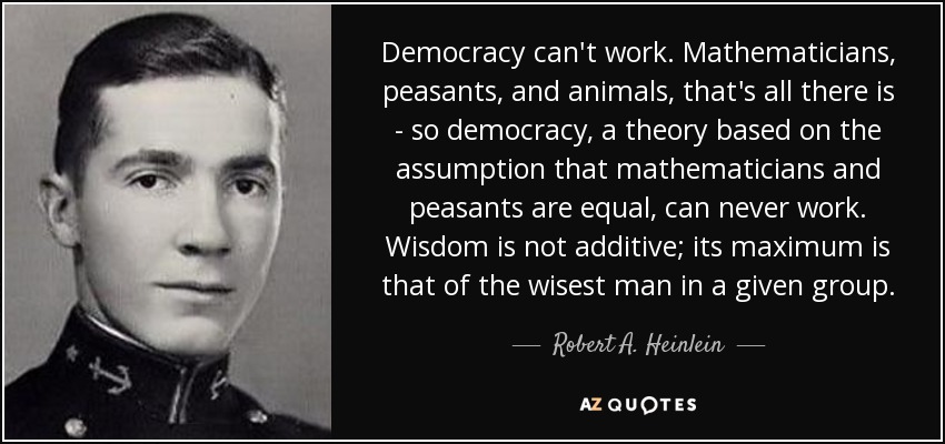 Democracy can't work. Mathematicians, peasants, and animals, that's all there is - so democracy, a theory based on the assumption that mathematicians and peasants are equal, can never work. Wisdom is not additive; its maximum is that of the wisest man in a given group. - Robert A. Heinlein