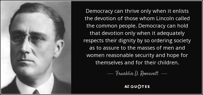 Democracy can thrive only when it enlists the devotion of those whom Lincoln called the common people. Democracy can hold that devotion only when it adequately respects their dignity by so ordering society as to assure to the masses of men and women reasonable security and hope for themselves and for their children. - Franklin D. Roosevelt
